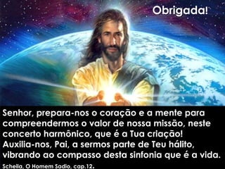 Não basta saber que nossos corpos
são finitos, é preciso qualificar a
caminhada , pois a finitude nos
Senhor, prepara-nos o coração e a mente para
compreendermos o valor de nossa missão, neste
concerto harmônico, que é a Tua criação!
Auxilia-nos, Pai, a sermos parte de Teu hálito,
vibrando ao compasso desta sinfonia que é a vida.
Scheila, O Homem Sadio, cap.12.
Obrigada!
 