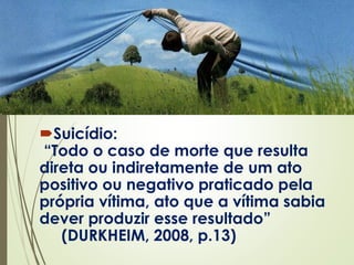 Suicídio:
“Todo o caso de morte que resulta
direta ou indiretamente de um ato
positivo ou negativo praticado pela
própria vítima, ato que a vítima sabia
dever produzir esse resultado”
(DURKHEIM, 2008, p.13)
 