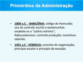 • 1800 a.C. - BABILÔNIA: código de Hamurábi;
uso do controle escrito e testemunhal;
estabele-se o “salário mínimo”;
Nabucodonosor; controle produção; incentivos
salariais.
• 1491 a.C - HEBREUS: conceito de organização;
princípio escalar e princípio da exceção.
Primórdios da Administração
 