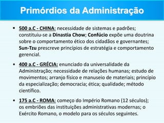  500 a.C - CHINA: necessidade de sistemas e padrões;
constituiu-se a Dinastia Chow; Confúcio expõe uma doutrina
sobre o comportamento ético dos cidadãos e governantes;
Sun-Tzu prescreve princípios de estratégia e comportamento
gerencial.
• 400 a.C - GRÉCIA: enunciado da universalidade da
Administração; necessidade de relações humanas; estudo de
movimentos; arranjo físico e manuseio de materiais; princípio
da especialização; democracia; ética; qualidade; método
científico.
• 175 a.C - ROMA: começo do Império Romano (12 séculos);
os embriões das instituições administrativas modernas; o
Exército Romano, o modelo para os séculos seguintes.
Primórdios da Administração
 
