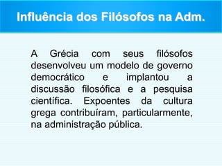 Influência dos Filósofos na Adm.
A Grécia com seus filósofos
desenvolveu um modelo de governo
democrático e implantou a
discussão filosófica e a pesquisa
científica. Expoentes da cultura
grega contribuíram, particularmente,
na administração pública.
 