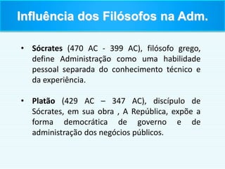 • Sócrates (470 AC - 399 AC), filósofo grego,
define Administração como uma habilidade
pessoal separada do conhecimento técnico e
da experiência.
• Platão (429 AC – 347 AC), discípulo de
Sócrates, em sua obra , A República, expõe a
forma democrática de governo e de
administração dos negócios públicos.
Influência dos Filósofos na Adm.
 