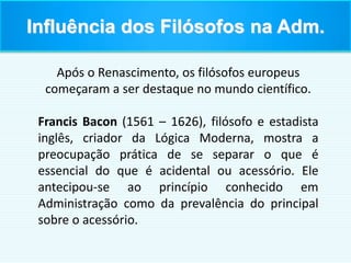 Após o Renascimento, os filósofos europeus
começaram a ser destaque no mundo científico.
Francis Bacon (1561 – 1626), filósofo e estadista
inglês, criador da Lógica Moderna, mostra a
preocupação prática de se separar o que é
essencial do que é acidental ou acessório. Ele
antecipou-se ao princípio conhecido em
Administração como da prevalência do principal
sobre o acessório.
Influência dos Filósofos na Adm.
 