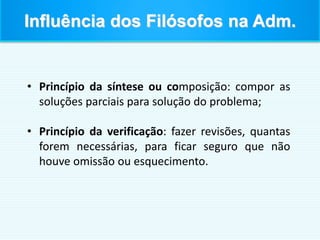• Princípio da síntese ou composição: compor as
soluções parciais para solução do problema;
• Princípio da verificação: fazer revisões, quantas
forem necessárias, para ficar seguro que não
houve omissão ou esquecimento.
Influência dos Filósofos na Adm.
 