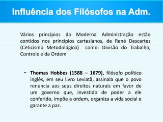 Vários princípios da Moderna Administração estão
contidos nos princípios cartesianos, de René Descartes
(Ceticismo Metodológico) como: Divisão do Trabalho,
Controle e da Ordem
• Thomas Hobbes (1588 – 1679), filósofo político
inglês, em seu livro Leviatã, assinala que o povo
renuncia aos seus direitos naturais em favor de
um governo que, investido de poder a ele
conferido, impõe a ordem, organiza a vida social e
garante a paz.
Influência dos Filósofos na Adm.
 