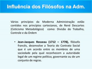 • Jean-Jacques Rosseau (1712 – 1778), filósofo
francês, desenvolve a Teoria do Contrato Social
que é um acordo entre os membros de uma
sociedade pela qual reconhecem a autoridade
legal de um regime político, governante ou de um
conjunto de regras.
Vários princípios da Moderna Administração estão
contidos nos princípios cartesianos, de René Descartes
(Ceticismo Metodológico) como: Divisão do Trabalho,
Controle e da Ordem
Influência dos Filósofos na Adm.
 