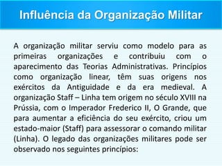 Influência da Organização Militar
A organização militar serviu como modelo para as
primeiras organizações e contribuiu com o
aparecimento das Teorias Administrativas. Princípios
como organização linear, têm suas origens nos
exércitos da Antiguidade e da era medieval. A
organização Staff – Linha tem origem no século XVIII na
Prússia, com o Imperador Frederico II, O Grande, que
para aumentar a eficiência do seu exército, criou um
estado-maior (Staff) para assessorar o comando militar
(Linha). O legado das organizações militares pode ser
observado nos seguintes princípios:
 