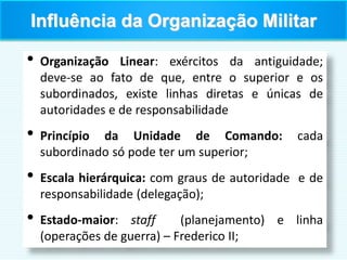 • Organização Linear: exércitos da antiguidade;
deve-se ao fato de que, entre o superior e os
subordinados, existe linhas diretas e únicas de
autoridades e de responsabilidade
• Princípio da Unidade de Comando: cada
subordinado só pode ter um superior;
• Escala hierárquica: com graus de autoridade e de
responsabilidade (delegação);
• Estado-maior: staff (planejamento) e linha
(operações de guerra) – Frederico II;
Influência da Organização Militar
 