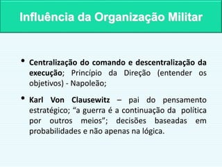 • Centralização do comando e descentralização da
execução; Princípio da Direção (entender os
objetivos) - Napoleão;
• Karl Von Clausewitz – pai do pensamento
estratégico; “a guerra é a continuação da política
por outros meios”; decisões baseadas em
probabilidades e não apenas na lógica.
Influência da Organização Militar
 