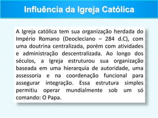 Influência da Igreja Católica
A Igreja católica tem sua organização herdada do
Império Romano (Deocleciano – 284 d.C), com
uma doutrina centralizada, porém com atividades
e administração descentralizada. Ao longo dos
séculos, a Igreja estruturou sua organização
baseada em uma hierarquia de autoridade, uma
assessoria e na coordenação funcional para
assegurar integração. Essa estrutura simples
permitiu operar mundialmente sob um só
comando: O Papa.
 