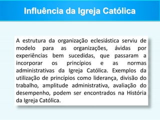Influência da Igreja Católica
A estrutura da organização eclesiástica serviu de
modelo para as organizações, ávidas por
experiências bem sucedidas, que passaram a
incorporar os princípios e as normas
administrativas da Igreja Católica. Exemplos da
utilização de princípios como liderança, divisão do
trabalho, amplitude administrativa, avaliação do
desempenho, podem ser encontrados na História
da Igreja Católica.
 