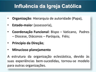 • Organização: Hierarquia de autoridade (Papa),
• Estado-maior (assessoria),
• Coordenação Funcional: Bispo – Vaticano, Padres
– Diocese, Diáconos – Paróquia, Fiéis;
• Princípio da Direção;
• Minucioso planejamento
A estrutura da organização eclesiástica, devido às
suas experiências bem-sucedidas, tornou-se modelo
para outras organizações.
Influência da Igreja Católica
 