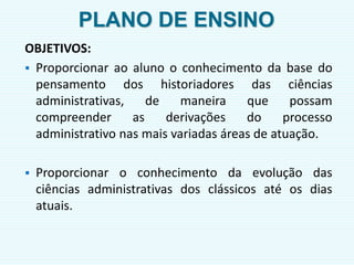 PLANO DE ENSINO
OBJETIVOS:
 Proporcionar ao aluno o conhecimento da base do
pensamento dos historiadores das ciências
administrativas, de maneira que possam
compreender as derivações do processo
administrativo nas mais variadas áreas de atuação.
 Proporcionar o conhecimento da evolução das
ciências administrativas dos clássicos até os dias
atuais.
 
