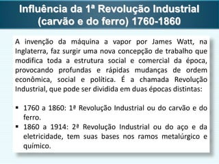 Influência da 1ª Revolução Industrial
(carvão e do ferro) 1760-1860
A invenção da máquina a vapor por James Watt, na
Inglaterra, faz surgir uma nova concepção de trabalho que
modifica toda a estrutura social e comercial da época,
provocando profundas e rápidas mudanças de ordem
econômica, social e política. É a chamada Revolução
Industrial, que pode ser dividida em duas épocas distintas:
 1760 a 1860: 1ª Revolução Industrial ou do carvão e do
ferro.
 1860 a 1914: 2ª Revolução Industrial ou do aço e da
eletricidade, tem suas bases nos ramos metalúrgico e
químico.
 