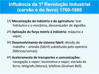 1ª) Mecanização da indústria e da agricultura: tear
hidráulico e o mecânico, descaroçador de algodão;
2ª) Aplicação da força motriz à indústria: máquina a
vapor;
3ª) Desenvolvimento do sistema fabril: divisão do
trabalho – artesão (fabril) substituído pelo operário
(fábricas/usinas);
4ª) Aceleramento de transportes e comunicações:
navegação a vapor; locomotiva a vapor; estrada de
ferro; telégrafo (Morse); telefone (Graham Bell).
Influência da 1ª Revolução Industrial
(carvão e do ferro) 1760-1860
 