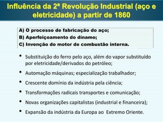 A) O processo de fabricação do aço;
B) Aperfeiçoamento do dínamo;
C) Invenção do motor de combustão interna.
• Substituição do ferro pelo aço, além do vapor substituído
por eletricidade/derivados do petróleo;
• Automação máquinas; especialização trabalhador;
• Crescente domínio da indústria pela ciência;
• Transformações radicais transportes e comunicação;
• Novas organizações capitalistas (industrial e financeira);
• Expansão da indústria da Europa ao Extremo Oriente.
Influência da 2ª Revolução Industrial (aço e
eletricidade) a partir de 1860
 