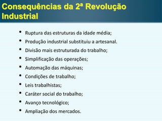 • Ruptura das estruturas da idade média;
• Produção industrial substituiu a artesanal.
• Divisão mais estruturada do trabalho;
• Simplificação das operações;
• Automação das máquinas;
• Condições de trabalho;
• Leis trabalhistas;
• Caráter social do trabalho;
• Avanço tecnológico;
• Ampliação dos mercados.
Consequências da 2ª Revolução
Industrial
 