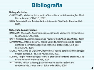 4
Bibliografia
Bibliografia básica:
-CHIAVENATO, Idalberto. Introdução à Teoria Geral da Administração. 8ª ed.
Rio de Janeiro: CAMPUS, 2012.
-SILVA, Reinaldo O. da. Teorias da Administração. São Paulo: Prentice Hall,
2008.
Bibliografia Complementar:
-BATEMAN, Thomas S. Administração: construindo vantagens competitivas.
São Paulo: ATLAS, 2006.
-DAFT, Richardd L. Administração.São Paulo: CHENGAGGE LEARNING, 2010.
-MAXIMIANO, Antonio César A. Teoria Geral da Administração:da escola
cientifica à competitividade na economia globalizada. 6 ed. São
Paulo:ATLAS, 2006.
-MUNIZ, Adir Jaime de O.; FARIA, Hermínio A. Teoria geral da administração:
noções básicas. 5. ed. São Paulo: Atlas, 2007.
-SOBRAL, Felipe. Administração: teoria e prática no contexto brasileiro. São
Paulo: Pearson Prentice Hall, 2008.
-WITTMANN, Milton Luiz (org.) Administração: teoria sistêmica e
complexidade. Santa Maria: Editora da UFSM, 2008.
 