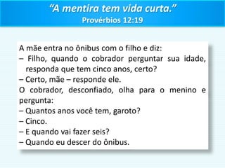 “A mentira tem vida curta.”
Provérbios 12:19
A mãe entra no ônibus com o filho e diz:
– Filho, quando o cobrador perguntar sua idade,
responda que tem cinco anos, certo?
– Certo, mãe – responde ele.
O cobrador, desconfiado, olha para o menino e
pergunta:
– Quantos anos você tem, garoto?
– Cinco.
– E quando vai fazer seis?
– Quando eu descer do ônibus.
 