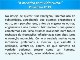 “A mentira tem vida curta.”
Provérbios 12:19
No desejo de querer tirar vantagem, fazemos uso de
subterfúgios, acreditando que estamos enganando o
outro, sem perceber que, antes de enganar os outros,
enganamos a nós mesmos. Não notamos que quando
cometemos essa falha estamos investindo num futuro
recheado de frustrações inflacionadas com altos juros
e correção monetária. Como a verdade muitas vezes
incomoda, preferimos a mentira, que camufla a
realidade. Lembre-se, porém, de que somente na
verdade podemos crescer como ser humano,
adquirindo dignidade, personalidade e caráter.
 