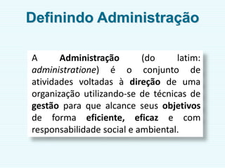 Definindo Administração
A Administração (do latim:
administratione) é o conjunto de
atividades voltadas à direção de uma
organização utilizando-se de técnicas de
gestão para que alcance seus objetivos
de forma eficiente, eficaz e com
responsabilidade social e ambiental.
 
