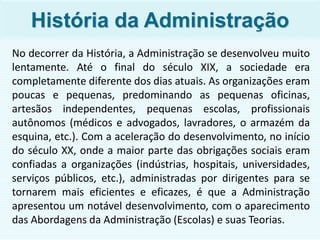 História da Administração
No decorrer da História, a Administração se desenvolveu muito
lentamente. Até o final do século XIX, a sociedade era
completamente diferente dos dias atuais. As organizações eram
poucas e pequenas, predominando as pequenas oficinas,
artesãos independentes, pequenas escolas, profissionais
autônomos (médicos e advogados, lavradores, o armazém da
esquina, etc.). Com a aceleração do desenvolvimento, no início
do século XX, onde a maior parte das obrigações sociais eram
confiadas a organizações (indústrias, hospitais, universidades,
serviços públicos, etc.), administradas por dirigentes para se
tornarem mais eficientes e eficazes, é que a Administração
apresentou um notável desenvolvimento, com o aparecimento
das Abordagens da Administração (Escolas) e suas Teorias.
 