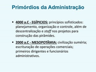  4000 a.C - EGÍPICIOS: princípios sofisticados:
planejamento, organização e controle, além de
descentralização e staff nos projetos para
construção das pirâmides.
 2000 a.C - MESOPOTÂMIA: civilização suméria;
escrituração de operações comerciais;
primeiros dirigentes e funcionários
administrativos.
Primórdios da Administração
 