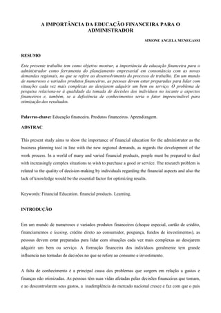 A IMPORTÂNCIA DA EDUCAÇÃO FINANCEIRA PARA O
ADMINISTRADOR
SIMONE ANGELA MENEGASSI
RESUMO
Este presente trabalho tem como objetivo mostrar, a importância da educação financeira para o
administrador como ferramenta do planejamento empresarial em consonância com as novas
demandas regionais, no que se refere ao desenvolvimento do processo de trabalho. Em um mundo
de numerosos e variados produtos financeiros, as pessoas devem estar preparadas para lidar com
situações cada vez mais complexas ao desejarem adquirir um bem ou serviço. O problema de
pesquisa relaciona-se à qualidade da tomada de decisões dos indivíduos no tocante a aspectos
financeiros e, também, se a deficiência de conhecimentos seria o fator imprescindível para
otimização dos resultados.
Palavras-chave: Educação financeira. Produtos financeiros. Aprendizagem.
ADSTRAC
This present study aims to show the importance of financial education for the administrator as the
business planning tool in line with the new regional demands, as regards the development of the
work process. In a world of many and varied financial products, people must be prepared to deal
with increasingly complex situations to wish to purchase a good or service. The research problem is
related to the quality of decision-making by individuals regarding the financial aspects and also the
lack of knowledge would be the essential factor for optimizing results.
Keywords: Financial Education. financial products. Learning.
INTRODUÇÃO
Em um mundo de numerosos e variados produtos financeiros (cheque especial, cartão de crédito,
financiamentos e leasing, crédito direto ao consumidor, poupança, fundos de investimentos), as
pessoas devem estar preparadas para lidar com situações cada vez mais complexas ao desejarem
adquirir um bem ou serviço. A formação financeira dos indivíduos geralmente tem grande
influencia nas tomadas de decisões no que se refere ao consumo e investimento.
A falta de conhecimento é a principal causa dos problemas que surgem em relação a gastos e
finanças não otimizadas. As pessoas têm suas vidas afetadas pelas decisões financeiras que tomam,
e ao descontrolarem seus gastos, a inadimplência do mercado nacional cresce e faz com que o país
 