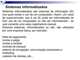 Sistemas informatizados
Sistemas informatizados são sistemas de informação (SI)
nos quais existe o uso de um computador. Assim, um caixa
de supermercado, que é um SI, pode ser informatizado se
fizer uso de um computador ou não ser informatizado - se
usar somente uma caixa registradora manual.
Diversos sistemas, informatizados ou não, são utilizados
por uma empresa típica, por exemplo:

folha de pagamento;
contas a pagar
contas a receber
controle de estoque
sistema de divulgação, comunicação empresaria e
marketing
cadastro de clientes, etc...
 