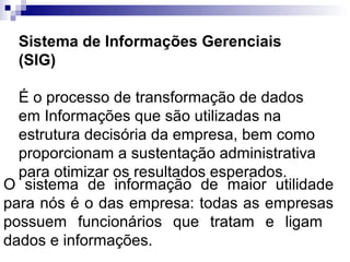 Sistema de Informações Gerenciais
 (SIG)

  É o processo de transformação de dados
  em Informações que são utilizadas na
  estrutura decisória da empresa, bem como
  proporcionam a sustentação administrativa
  para otimizar os resultados esperados.
O sistema de informação de maior utilidade
para nós é o das empresa: todas as empresas
possuem funcionários que tratam e ligam
dados e informações.
 