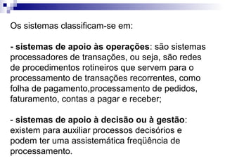Os sistemas classificam-se em:

- sistemas de apoio às operações: são sistemas
processadores de transações, ou seja, são redes
de procedimentos rotineiros que servem para o
processamento de transações recorrentes, como
folha de pagamento,processamento de pedidos,
faturamento, contas a pagar e receber;

- sistemas de apoio à decisão ou à gestão:
existem para auxiliar processos decisórios e
podem ter uma assistemática freqüência de
processamento.
 