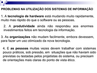 PROBLEMAS NA UTILIZAÇÃO DOS SISTEMAS DE INFORMAÇÃO

1. A tecnologia de hardware está mudando muito rapidamente,
muito mas rápido do que o software ou as pessoas.
 2. A produtividade ainda não respondeu aos enormes
 investimentos feitos em tecnologia da informação.

3. As organizações não mudam facilmente, embora devessem,
para fazer um uso otimizado da nova tecnologia.

 4. E as pessoas muitas vezes devem trabalhar com sistemas
 pouco práticos, sob pressão, em situações que não haviam sido
 previstas ou testadas pelos projetistas do sistema, ou precisam
 de orientações mais claras do ponto de vista ético.
 
