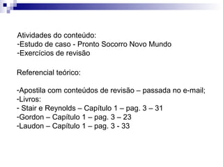 Atividades do conteúdo:
-Estudo de caso - Pronto Socorro Novo Mundo
-Exercícios de revisão

Referencial teórico:

-Apostila com conteúdos de revisão – passada no e-mail;
-Livros:
- Stair e Reynolds – Capítulo 1 – pag. 3 – 31
-Gordon – Capítulo 1 – pag. 3 – 23
-Laudon – Capítulo 1 – pag. 3 - 33
 