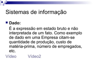 Sistemas de informação
 Dado:
  É a expressão em estado bruto e não
  interpretada de um fato. Como exemplo
  de dado em uma Empresa citam-se
  quantidade de produção, custo de
  matéria-prima, número de empregados,
  etc.
Vídeo        Vídeo2
 