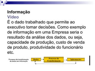 Informação
Vídeo
É o dado trabalhado que permite ao
executivo tomar decisões. Como exemplo
de informação em uma Empresa seria o
resultado da análise dos dados, ou seja,
capacidade de produção, custo de venda
de produto, produtividade do funcionário
etc.
 