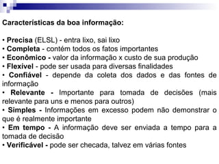 Características da boa informação:

• Precisa (ELSL) - entra lixo, sai lixo
• Completa - contém todos os fatos importantes
• Econômico - valor da informação x custo de sua produção
• Flexível - pode ser usada para diversas finalidades
• Confiável - depende da coleta dos dados e das fontes de
informação
• Relevante - Importante para tomada de decisões (mais
relevante para uns e menos para outros)
• Simples - Informações em excesso podem não demonstrar o
que é realmente importante
• Em tempo - A informação deve ser enviada a tempo para a
tomada de decisão
• Verificável - pode ser checada, talvez em várias fontes
 
