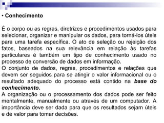 • Conhecimento

É o corpo ou as regras, diretrizes e procedimentos usados para
selecionar, organizar e manipular os dados, para torná-los úteis
para uma tarefa específica. O ato de seleção ou rejeição dos
fatos, baseados na sua relevância em relação às tarefas
particulares é também um tipo de conhecimento usado no
processo de conversão de dados em informação.
O conjunto de dados, regras, procedimentos e relações que
devem ser seguidos para se atingir o valor informacional ou o
resultado adequado do processo está contido na base do
conhecimento.
A organização ou o processamento dos dados pode ser feito
mentalmente, manualmente ou através de um computador. A
importância deve ser dada para que os resultados sejam úteis
e de valor para tomar decisões.
 