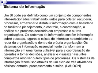 Sistema de Informação

Um SI pode ser definido como um conjunto de componentes
inter-relacionados trabalhando juntos para coletar, recuperar,
processar, armazenar e distribuir informação com a finalidade
de facilitar o planejamento, o controle, a coordenação, a
análise e o processo decisório em empresas e outras
organizações. Os sistemas de informação contêm informação
sobre pessoas, lugares e coisas de interesse no ambiente ao
redor da organização e dentro da própria organização. Os
sistemas de informação essencialmente transformam a
informação em uma forma utilizável para a coordenação de
gerentes a tomar decisões, analisar e visualizar assuntos
complexos resolver outros tipos de problemas. Os sistemas de
informação fazem isso através de um ciclo de três atividades
básicas: entrada, processamento e saída. (LAUDON)
 