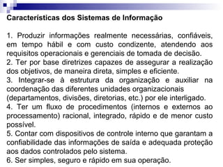 Características dos Sistemas de Informação

1. Produzir informações realmente necessárias, confiáveis,
em tempo hábil e com custo condizente, atendendo aos
requisitos operacionais e gerenciais de tomada de decisão.
2. Ter por base diretrizes capazes de assegurar a realização
dos objetivos, de maneira direta, simples e eficiente.
3. Integrar-se à estrutura da organização e auxiliar na
coordenação das diferentes unidades organizacionais
(departamentos, divisões, diretorias, etc.) por ele interligado.
4. Ter um fluxo de procedimentos (internos e externos ao
processamento) racional, integrado, rápido e de menor custo
possível.
5. Contar com dispositivos de controle interno que garantam a
confiabilidade das informações de saída e adequada proteção
aos dados controlados pelo sistema.
6. Ser simples, seguro e rápido em sua operação.
 
