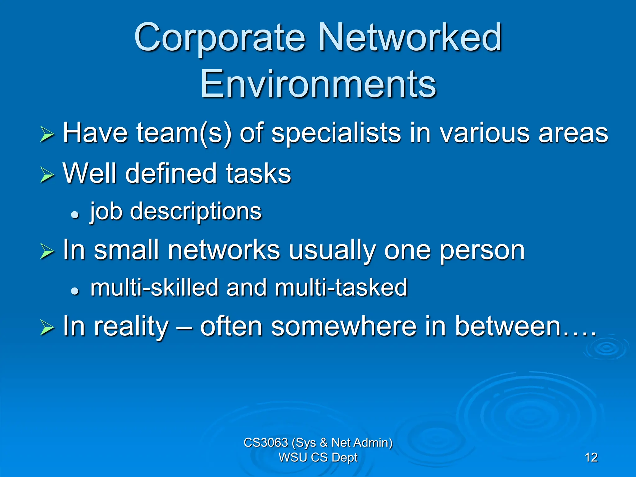 CS3063 (Sys & Net Admin)
WSU CS Dept 12
Corporate Networked
Environments
 Have team(s) of specialists in various areas
 Well defined tasks
 job descriptions
 In small networks usually one person
 multi-skilled and multi-tasked
 In reality – often somewhere in between….
 