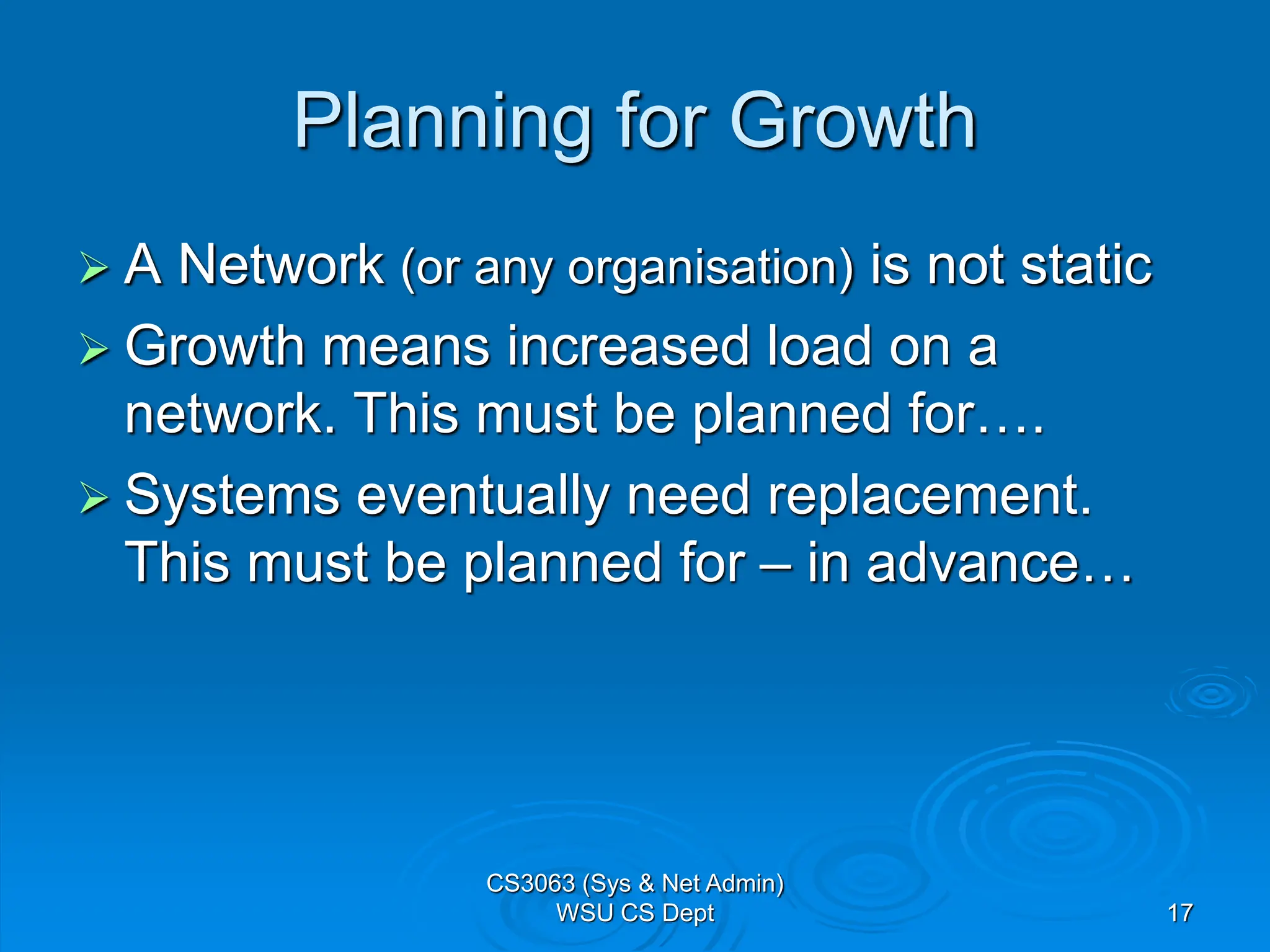 17
Planning for Growth
 A Network (or any organisation) is not static
 Growth means increased load on a
network. This must be planned for….
 Systems eventually need replacement.
This must be planned for – in advance…
CS3063 (Sys & Net Admin)
WSU CS Dept
 