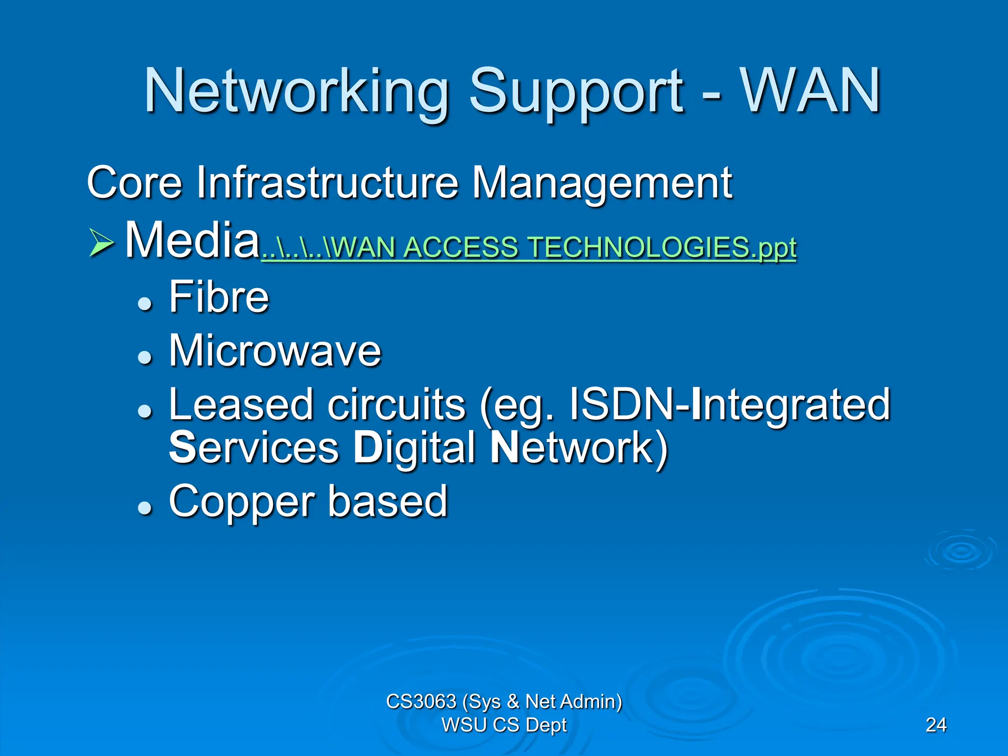 24
Networking Support - WAN
Core Infrastructure Management
Media......WAN ACCESS TECHNOLOGIES.ppt
 Fibre
 Microwave
 Leased circuits (eg. ISDN-Integrated
Services Digital Network)
 Copper based
CS3063 (Sys & Net Admin)
WSU CS Dept
 