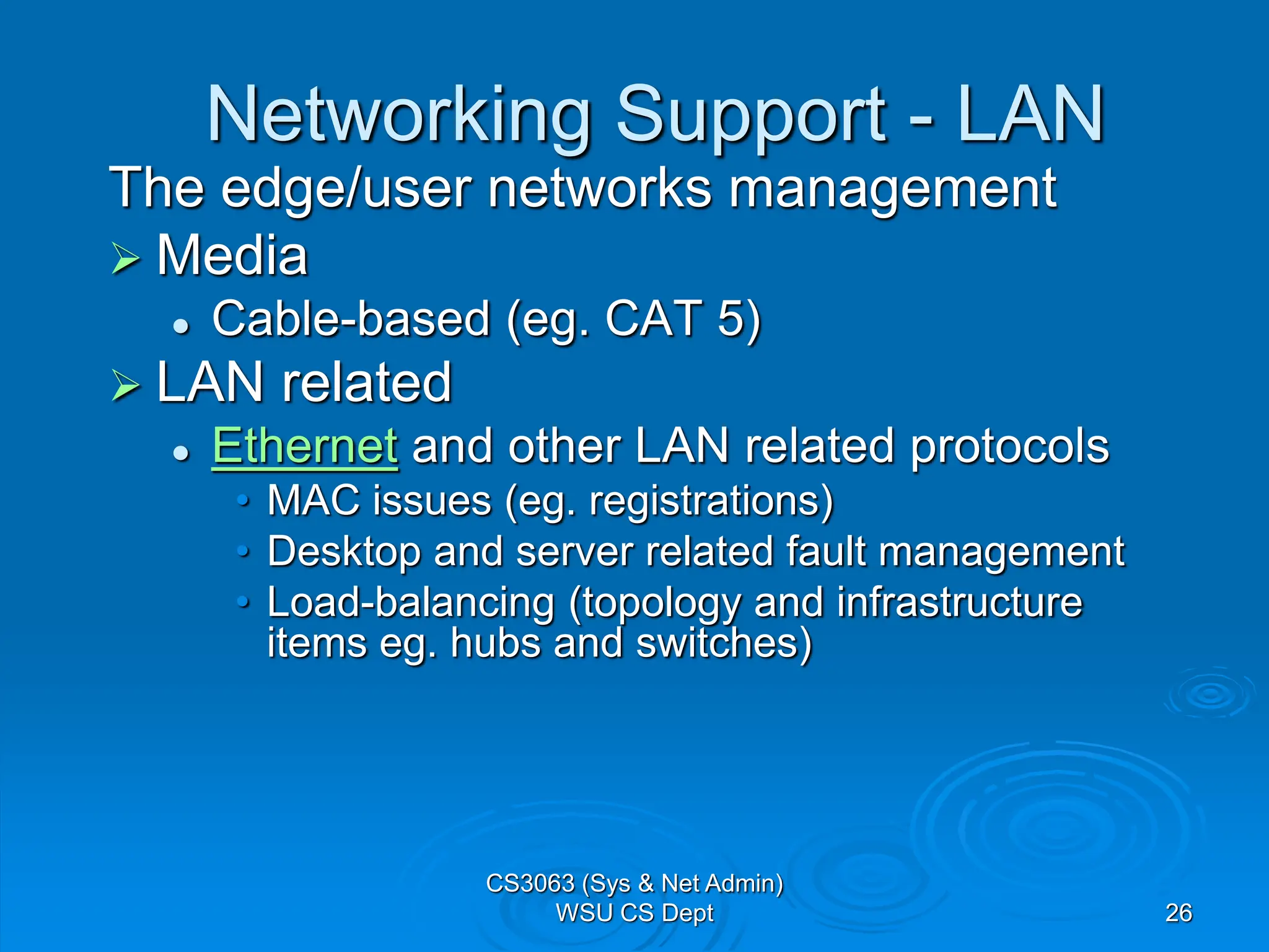 26
Networking Support - LAN
The edge/user networks management
 Media
 Cable-based (eg. CAT 5)
 LAN related
 Ethernet and other LAN related protocols
• MAC issues (eg. registrations)
• Desktop and server related fault management
• Load-balancing (topology and infrastructure
items eg. hubs and switches)
CS3063 (Sys & Net Admin)
WSU CS Dept
 