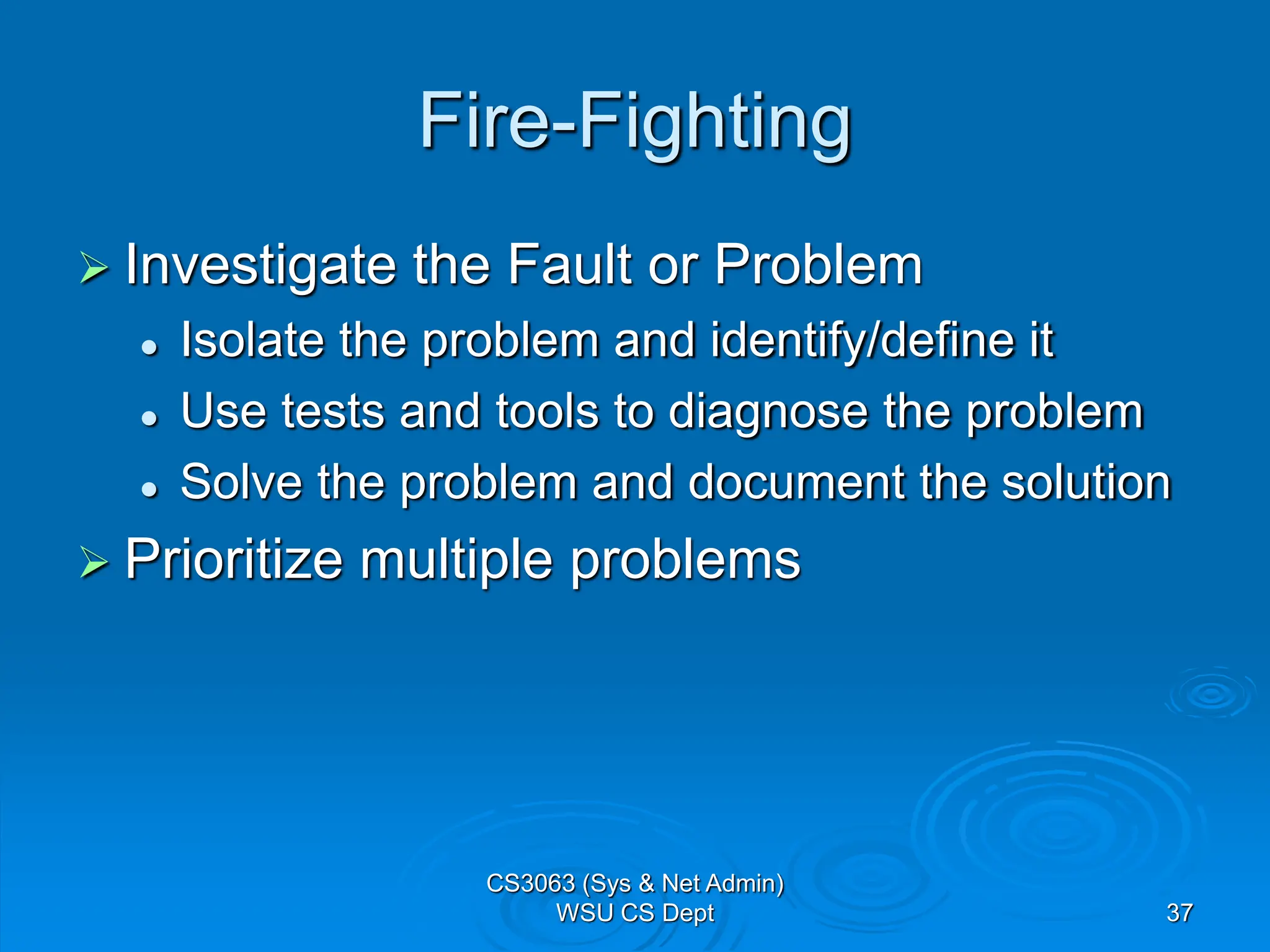 37
Fire-Fighting
 Investigate the Fault or Problem
 Isolate the problem and identify/define it
 Use tests and tools to diagnose the problem
 Solve the problem and document the solution
 Prioritize multiple problems
CS3063 (Sys & Net Admin)
WSU CS Dept
 