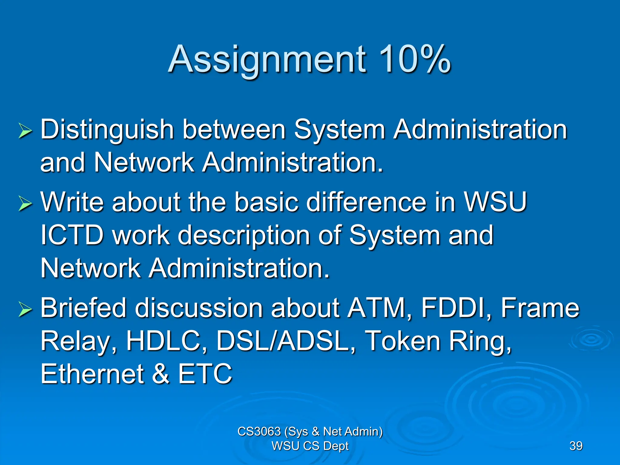 Assignment 10%
 Distinguish between System Administration
and Network Administration.
 Write about the basic difference in WSU
ICTD work description of System and
Network Administration.
 Briefed discussion about ATM, FDDI, Frame
Relay, HDLC, DSL/ADSL, Token Ring,
Ethernet & ETC
CS3063 (Sys & Net Admin)
WSU CS Dept 39
 