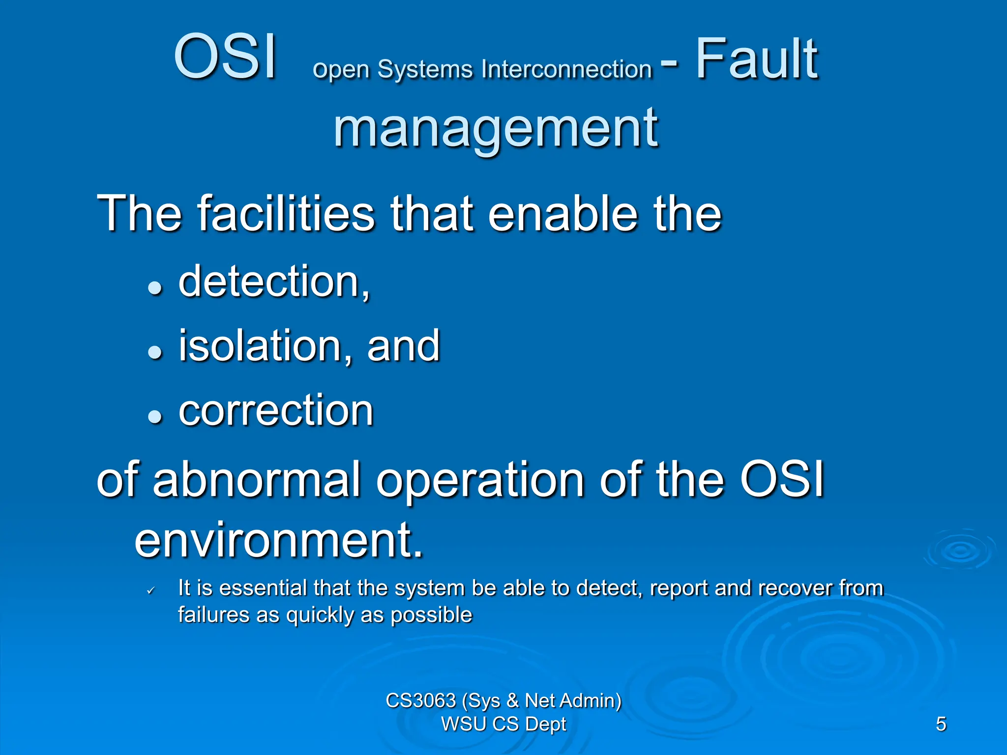 5
OSI open Systems Interconnection - Fault
management
The facilities that enable the
 detection,
 isolation, and
 correction
of abnormal operation of the OSI
environment.
 It is essential that the system be able to detect, report and recover from
failures as quickly as possible
CS3063 (Sys & Net Admin)
WSU CS Dept
 