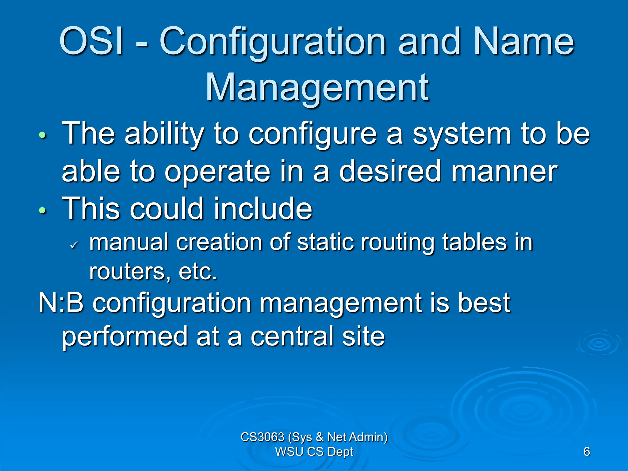 6
OSI - Configuration and Name
Management
• The ability to configure a system to be
able to operate in a desired manner
• This could include
 manual creation of static routing tables in
routers, etc.
N:B configuration management is best
performed at a central site
CS3063 (Sys & Net Admin)
WSU CS Dept
 