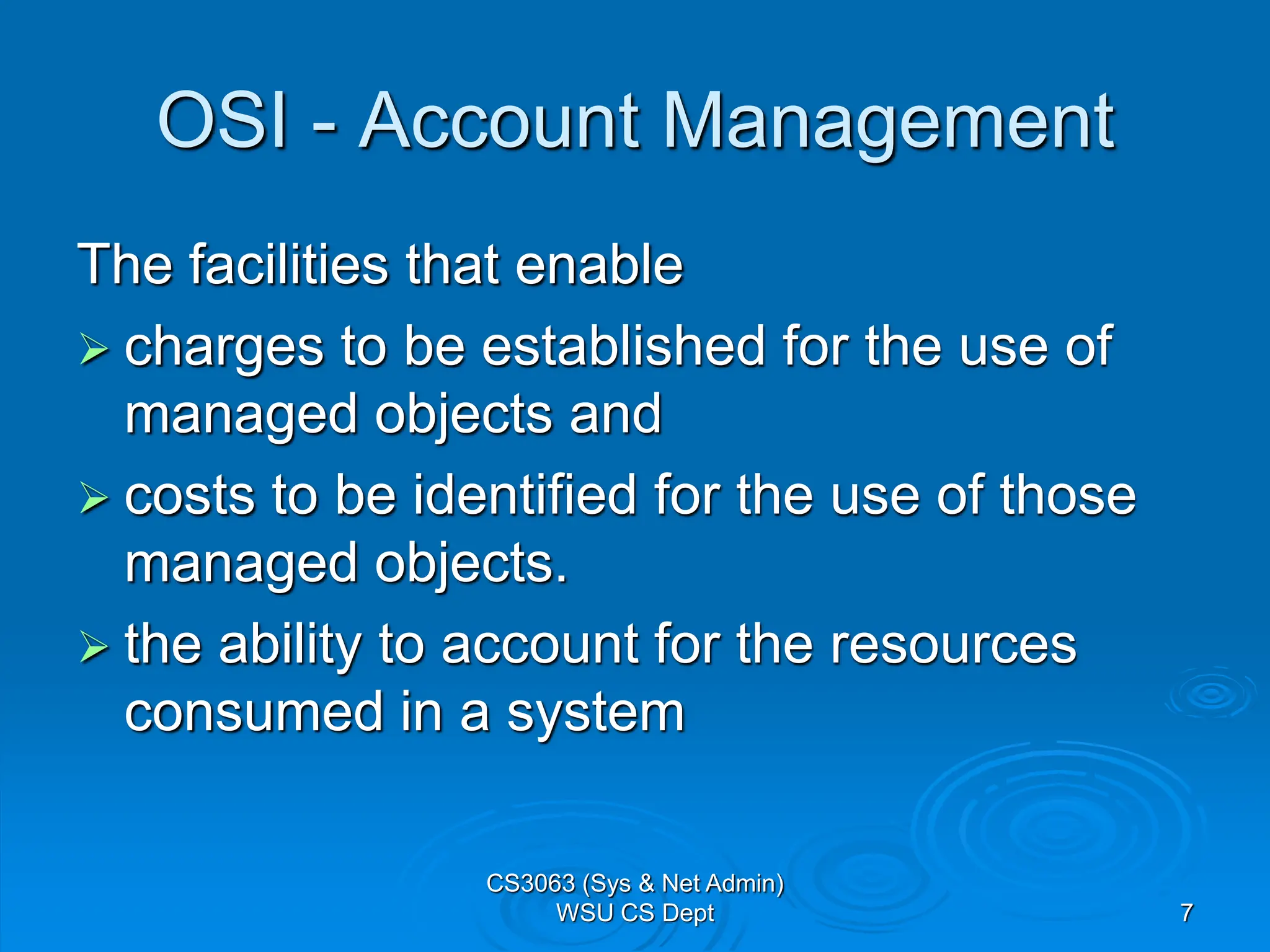 7
OSI - Account Management
The facilities that enable
 charges to be established for the use of
managed objects and
 costs to be identified for the use of those
managed objects.
 the ability to account for the resources
consumed in a system
CS3063 (Sys & Net Admin)
WSU CS Dept
 