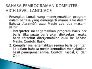  Perangkat Lunak yang menerjemahkan program
dalam bahasa yang dimengerti manusia ke dalam
Bahasa Assembly atau Mesin ada dua macam,
yaitu:
1. Interpreter menerjemahkan program baris per
baris, jika suatu baris akan dieksekusi, maka
baris tersebut diterjemahkan dulu ke Bahasa
Mesin. Contoh: Basic
2. Kompiler menerjemahkan semua baris perintah
ke dalam bahasa mesin kemudian menjalankan
hasil penerjemahannya. Contoh: Pascal, C, dan
C++
 