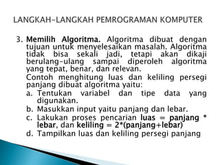 3. Memilih Algoritma. Algoritma dibuat dengan
tujuan untuk menyelesaikan masalah. Algoritma
tidak bisa sekali jadi, tetapi akan dikaji
berulang-ulang sampai diperoleh algoritma
yang tepat, benar, dan relevan.
Contoh menghitung luas dan keliling persegi
panjang dibuat algoritma yaitu:
a. Tentukan variabel dan tipe data yang
digunakan.
b. Masukkan input yaitu panjang dan lebar.
c. Lakukan proses pencarian luas = panjang *
lebar, dan keliling = 2*(panjang+lebar)
d. Tampilkan luas dan keliling persegi panjang
 